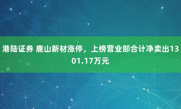 港陆证券 鹿山新材涨停，上榜营业部合计净卖出1301.17万元
