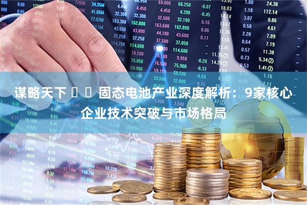 谋略天下 ​​固态电池产业深度解析：9家核心企业技术突破与市场格局