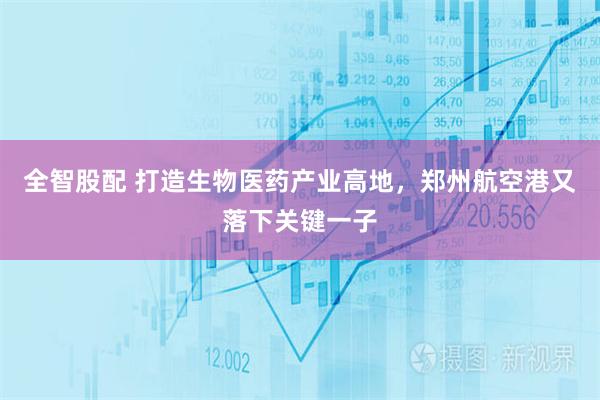 全智股配 打造生物医药产业高地，郑州航空港又落下关键一子