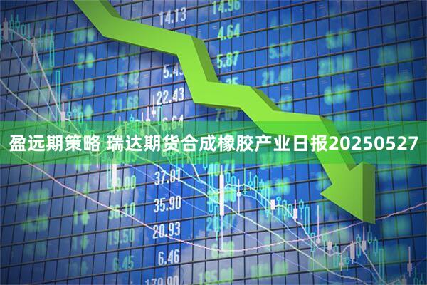 盈远期策略 瑞达期货合成橡胶产业日报20250527