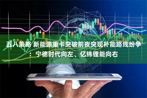 五八策略 新能源重卡突破前夜突现补能路线纷争：宁德时代向左、亿纬锂能向右