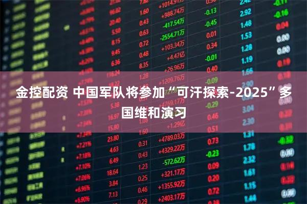 金控配资 中国军队将参加“可汗探索-2025”多国维和演习