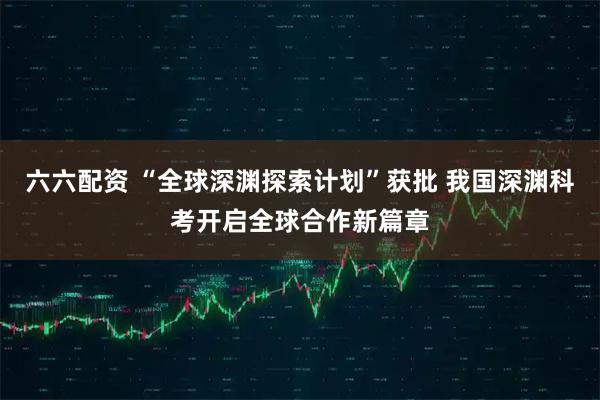 六六配资 “全球深渊探索计划”获批 我国深渊科考开启全球合作新篇章