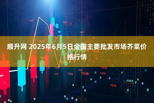 顺升网 2025年6月5日全国主要批发市场芥菜价格行情