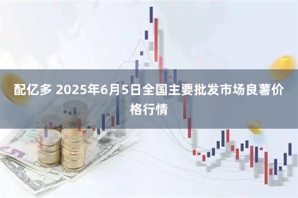 配亿多 2025年6月5日全国主要批发市场良薯价格行情