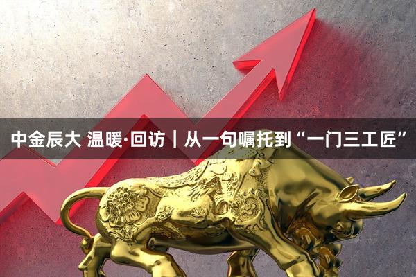 中金辰大 温暖·回访｜从一句嘱托到“一门三工匠”