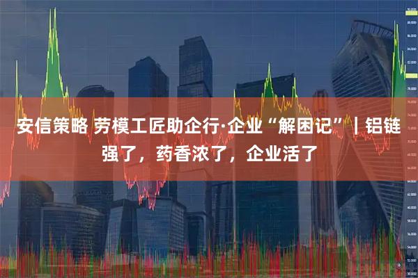 安信策略 劳模工匠助企行·企业“解困记”｜铝链强了，药香浓了，企业活了
