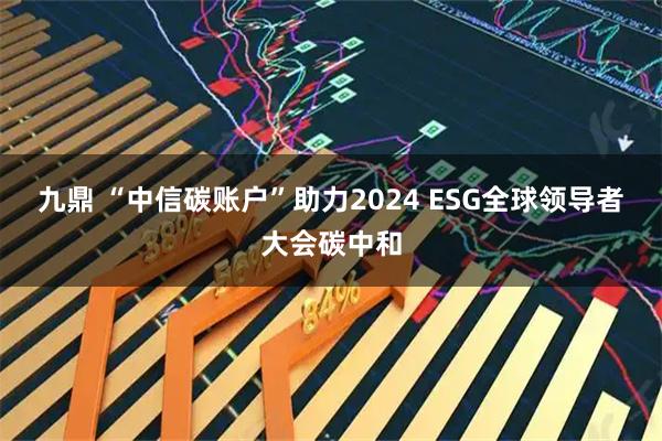 九鼎 “中信碳账户”助力2024 ESG全球领导者大会碳中和