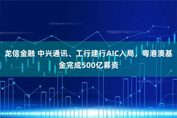 龙信金融 中兴通讯、工行建行AIC入局，粤港澳基金完成500亿募资