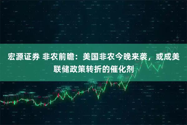 宏源证券 非农前瞻：美国非农今晚来袭，或成美联储政策转折的催化剂