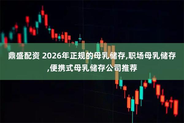 鼎盛配资 2026年正规的母乳储存,职场母乳储存,便携式母乳储存公司推荐
