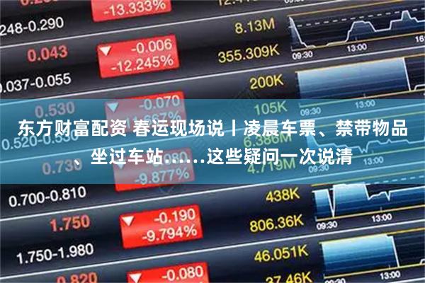 东方财富配资 春运现场说丨凌晨车票、禁带物品、坐过车站……这些疑问一次说清