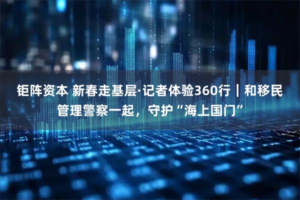 钜阵资本 新春走基层·记者体验360行｜和移民管理警察一起，守护“海上国门”