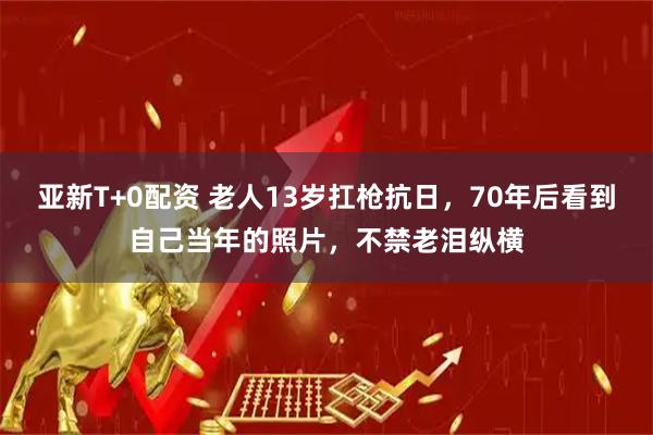 亚新T+0配资 老人13岁扛枪抗日，70年后看到自己当年的照片，不禁老泪纵横