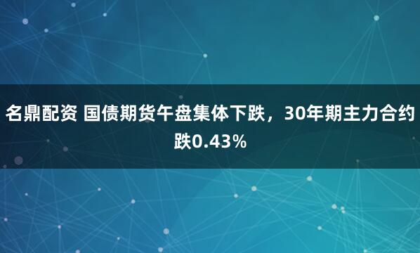 名鼎配资 国债期货午盘集体下跌，30年期主力合约跌0.43%