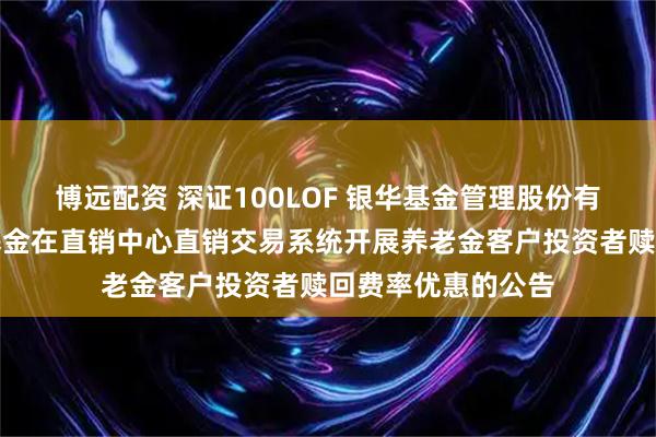 博远配资 深证100LOF 银华基金管理股份有限公司关于旗下基金在直销中心直销交易系统开展养老金客户投资者赎回费率优惠的公告